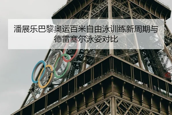 潘展乐巴黎奥运百米自由泳训练新周期与德雷塞尔泳姿对比