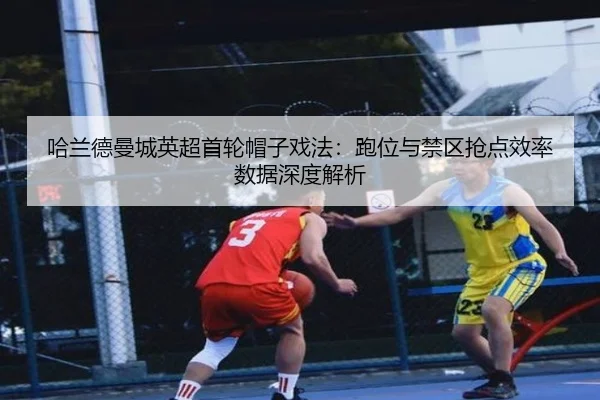 哈兰德曼城英超首轮帽子戏法：跑位与禁区抢点效率数据深度解析