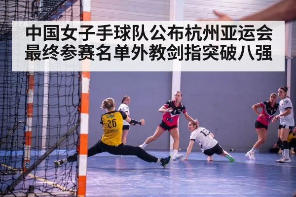 中国女子手球队公布杭州亚运会最终参赛名单外教剑指突破八强