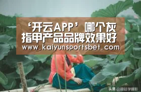 ‘开云APP’哪个灰指甲产品品牌效果好?(图1) 开云APP